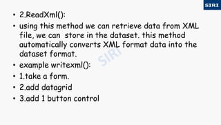• 2.ReadXml():
• using this method we can retrieve data from XML
file, we can store in the dataset. this method
automatically converts XML format data into the
dataset format.
• example writexml():
• 1.take a form.
• 2.add datagrid
• 3.add 1 button control
 