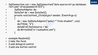 • SqlConnection con = new SqlConnection("data source=sit-pc;database
=siri;user id=sa;password=123");
• SqlDataAdapter da;
• DataSet ds = new DataSet();
• private void button1_Click(object sender, EventArgs e)
• {
• da = new SqlDataAdapter("select * from student", con);
• da.Fill(ds, "s");
• dataGrid1.DataSource = ds;
• ds.WriteXml("e:suhashini.xml");
• }
• example Readxml():
• 1.take the form
• 2.add datagrid control
• 3.add one button control
 