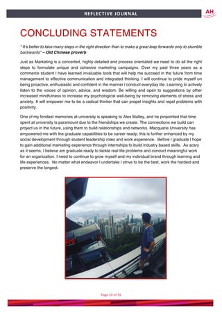 Page	10	of	16	
	
REFLECTIVE	JOURNAL		
CONCLUDING STATEMENTS
“ It’s better to take many steps in the right direction than to make a great leap forwards only to stumble
backwards” – Old Chinese proverb
Just as Marketing is a concerted, highly detailed and process orientated we need to do all the right
steps to formulate unique and cohesive marketing campaigns. Over my past three years as a
commerce student l have learned invaluable tools that will help me succeed in the future from time
management to effective communication and integrated thinking. I will continue to pride myself on
being proactive, enthusiastic and confident in the manner l conduct everyday life. Learning to actively
listen to the voices of opinion, advice, and wisdom. Be willing and open to suggestions by other
increased mindfulness to increase my psychological well-being by removing elements of stress and
anxiety. It will empower me to be a radical thinker that can propel insights and repel problems with
positivity.
One of my fondest memories at university is speaking to Alex Malley, and he pinpointed that time
spent at university is paramount due to the friendships we create. The connections we build can
project us in the future, using them to build relationships and networks. Macquarie University has
empowered me with the graduate capabilities to be career ready; this is further enhanced by my
social development through student leadership roles and work experience. Before l graduate l hope
to gain additional marketing experience through internships to build industry based skills. As scary
as it seems, l believe am graduate ready to tackle real life problems and conduct meaningful work
for an organization. I need to continue to grow myself and my individual brand through learning and
life experiences. No matter what endeavor l undertake l strive to be the best, work the hardest and
preserve the longest.
 