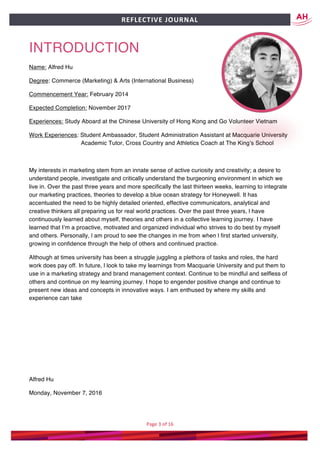 Page	3	of	16	
	
REFLECTIVE	JOURNAL		
INTRODUCTION
Name: Alfred Hu
Degree: Commerce (Marketing) & Arts (International Business)
Commencement Year: February 2014
Expected Completion: November 2017
Experiences: Study Aboard at the Chinese University of Hong Kong and Go Volunteer Vietnam
Work Experiences: Student Ambassador, Student Administration Assistant at Macquarie University
Academic Tutor, Cross Country and Athletics Coach at The King’s School
My interests in marketing stem from an innate sense of active curiosity and creativity; a desire to
understand people, investigate and critically understand the burgeoning environment in which we
live in. Over the past three years and more specifically the last thirteen weeks, learning to integrate
our marketing practices, theories to develop a blue ocean strategy for Honeywell. It has
accentuated the need to be highly detailed oriented, effective communicators, analytical and
creative thinkers all preparing us for real world practices. Over the past three years, l have
continuously learned about myself, theories and others in a collective learning journey. I have
learned that I’m a proactive, motivated and organized individual who strives to do best by myself
and others. Personally, l am proud to see the changes in me from when l first started university,
growing in confidence through the help of others and continued practice.
Although at times university has been a struggle juggling a plethora of tasks and roles, the hard
work does pay off. In future, l look to take my learnings from Macquarie University and put them to
use in a marketing strategy and brand management context. Continue to be mindful and selfless of
others and continue on my learning journey. I hope to engender positive change and continue to
present new ideas and concepts in innovative ways. I am enthused by where my skills and
experience can take
Alfred Hu
Monday, November 7, 2016
	
 
