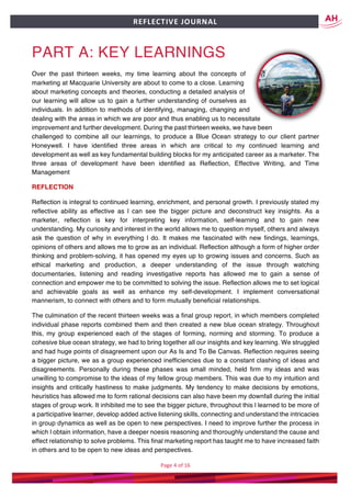 Page	4	of	16	
	
REFLECTIVE	JOURNAL		
PART A: KEY LEARNINGS
Over the past thirteen weeks, my time learning about the concepts of
marketing at Macquarie University are about to come to a close. Learning
about marketing concepts and theories, conducting a detailed analysis of
our learning will allow us to gain a further understanding of ourselves as
individuals. In addition to methods of identifying, managing, changing and
dealing with the areas in which we are poor and thus enabling us to necessitate
improvement and further development. During the past thirteen weeks, we have been
challenged to combine all our learnings, to produce a Blue Ocean strategy to our client partner
Honeywell. I have identified three areas in which are critical to my continued learning and
development as well as key fundamental building blocks for my anticipated career as a marketer. The
three areas of development have been identified as Reflection, Effective Writing, and Time
Management
REFLECTION
Reflection is integral to continued learning, enrichment, and personal growth. I previously stated my
reflective ability as effective as l can see the bigger picture and deconstruct key insights. As a
marketer, reflection is key for interpreting key information, self-learning and to gain new
understanding. My curiosity and interest in the world allows me to question myself, others and always
ask the question of why in everything l do. It makes me fascinated with new findings, learnings,
opinions of others and allows me to grow as an individual. Reflection although a form of higher order
thinking and problem-solving, it has opened my eyes up to growing issues and concerns. Such as
ethical marketing and production, a deeper understanding of the issue through watching
documentaries, listening and reading investigative reports has allowed me to gain a sense of
connection and empower me to be committed to solving the issue. Reflection allows me to set logical
and achievable goals as well as enhance my self-development. I implement conversational
mannerism, to connect with others and to form mutually beneficial relationships.
The culmination of the recent thirteen weeks was a final group report, in which members completed
individual phase reports combined them and then created a new blue ocean strategy. Throughout
this, my group experienced each of the stages of forming, norming and storming. To produce a
cohesive blue ocean strategy, we had to bring together all our insights and key learning. We struggled
and had huge points of disagreement upon our As Is and To Be Canvas. Reflection requires seeing
a bigger picture, we as a group experienced inefficiencies due to a constant clashing of ideas and
disagreements. Personally during these phases was small minded, held firm my ideas and was
unwilling to compromise to the ideas of my fellow group members. This was due to my intuition and
insights and critically hastiness to make judgments. My tendency to make decisions by emotions,
heuristics has allowed me to form rational decisions can also have been my downfall during the initial
stages of group work. It inhibited me to see the bigger picture, throughout this l learned to be more of
a participative learner, develop added active listening skills, connecting and understand the intricacies
in group dynamics as well as be open to new perspectives. I need to improve further the process in
which l obtain information, have a deeper noesis reasoning and thoroughly understand the cause and
effect relationship to solve problems. This final marketing report has taught me to have increased faith
in others and to be open to new ideas and perspectives.
 