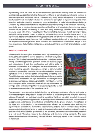 Page	5	of	16	
	
REFLECTIVE	JOURNAL		
My marketing role in the future will require both left and right minded thinking, hence the need to take
an integrated approach to marketing. Personally, will have to learn to actively listen and continue to
engross myself with supportive friends, colleagues and family as well as continue to actively read.
Mindfulness through meditation will allow me enhance my perception of my surroundings and others
behaviors and refine reflexivity reducing my stress and tendency to make judgment-based decisions.
I perceive my reflective ability to have stayed relative to the beginning of the semester. Personally, l
hope to be able to continue to make decisions without fear and boundaries, however, rely less on
intuition and be patient in listening to other and being increasingly centered when sharing and
observing ideas with others. Throughout my future marketing, l envisage myself learning by doing
and participating however l need to place an increased importance on reflecting on each of my
experiences. I believe my ability to identify problems and rely on intuition will allow me to contribute
to new strategies and ideas. However, l will need to constant remind myself to listen to others, resist
the temptation to challenge others within teamwork and become more open minded. I hope to work
in an organization that will allow me to grow as an individual; that is convivially orientated and socially
geared.
EFFECTIVE WRITING
In honesty effective writing has never been one of my major strengths,
l believe l have the ability to convey ideas more effectively orally rather
on paper. With the key features of effective writing including proofing,
editing, use of the appropriate grammar, syntax and avoiding jargon
and colloquialism. I lack the proofreading and editing skills, to
effectively convey ideas in a synergistic and effective manner. As a
future marketing graduate, developing a range of communication
assets and collateral for internal and external stakeholders is critical.
A graduate needs to have the pertain strong writing and editing skills.
The ability to create a piece that is targeted towards the appropriate
audience and delivered via the right medium can aid the organization
is raising awareness and boosting profitability. Individually, over the
past three years while on campus have refined my writing skills, by
having a better understanding of how to structure arguments, as well
as a deeper understanding of the question at hand.
This semester, l have worked particularly hard on my written expression and effective writing due to
an increased impetus and pressure placed upon myself to achieve high marks in my last marketing
subjects. Personally, my individual report is something that l am incredibly proud of it was well
researched and professionally presented. It was required to be detailed, informative, tailored towards
an appropriate audience and presented in a formal style with the proper structure. The cohesion of
the report and understanding of the areas discussed allowed me to develop clear and insightful
arguments and present it in a manner that was interesting and end market orientated. I saw this final
assessment of utmost importance, to create an impression of my strong final impression of myself as
graduate ready. Produced to a quality worth of the real world, as the final version would be presented
to a real client. Therefore l rose to the challenge and lifted my writing standards. The paper
encompassed fundamental marketing theories and was thoroughly applied to the customer partner
of Honeywell.
 