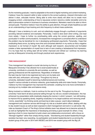 Page	6	of	16	
	
REFLECTIVE	JOURNAL		
As the marketing graduate, l need to adaptable to the world of digital marketing and content marketing.
I believe l have the research skills to tailor content to the correct audience, interpret information and
deliver it clear, articulate manner. Being able to write more clearly will allow me to create more
engaging content, understanding of how to repurpose content, become a better storyteller and to be
able to personalize content in business to business orientations. Marketers need to be able to inform
and persuade. Therefore l believe l have the ability to grab attention, through simple headlines as well
as an understanding of eye tracking and click frequency to attract mass audiences.
Although l, have a tendency to rush, and not collectively engage through a synthesis of arguments
providing relevant evidence and examples. Personally, l need to slow down when writing, and read
more widely. I hope to further my proofreading skills using the correct grammar, spelling, and
punctuation in written communications. Increased time management a concerted effort to understand
the problem may be beneficial for me in developing synthesized arguments. Personally, l hope that
eradicating these errors, by taking more time and concerted attention in my works so that a negative
impression is not formed of myself. My work although well research, documented and formatted
creates a false representation of myself due to lack of care creating a lackadaisical first impression.
It is my hope that my writing style will be further improved and refined as l continue my learning
journey at Macquarie University and through practical work experiences.
TIME MANAGEMENT
Time management has played a crucial role during my time at
Macquarie University it has allowed me to excel academically at
university, contribute to university life and societies, as well as
gaining professional and life experiences. Regardless of whatever
the task may be l look to be organized and carry out my tasks and
roles with zest, enthusiasm, and energy. Throughout my time at
university, dedicated myself to becoming multidimensional and involving
myself in various activate to enhance networks, grow leadership skills and make friends. Personally,
l believe my time management has improved this semester, enabling me to be more comfortable in
carrying out my multiple roles and balance study.
Being involved is a hallmark, l look to continue for the rest of my life. Throughout my time at
university l have learnt all about personal selling through my role as a student ambassador, this has
enhanced my presentation skills drastically shaping the manner in which l present. I am still looking
to improve this by speaking slowly, targeting vocabulary to my target audience and removing small
“umms, essentially” my thinking words and learning to take a pause. Learnt about database
management and customer service skill through my role as a student admin officer, dealing with day
to day student issues as well as been exposed to client management and work in a call center. My
roles as Assistant Coach of The King’s School athletics team has allowed me to become actively fit,
as well as highlighted the importance of developing and being a good example for others. A key
learning is that it’s more important to build a team and collaborative environment, with a focus on
“Stronger together” rather than simply driving results. Volunteering and student leadership through
societies has been very rewarding, my participation and student leadership led to us winning the
student group of the year in 2014 with AIESEC and 2016 new student group with the Big Lift.
 