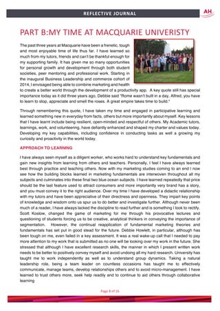 Page	8	of	16	
	
REFLECTIVE	JOURNAL		
PART	B:MY	TIME	AT	MACQUARIE	UNIVERISTY		
The past three years at Macquarie have been a frenetic, tough
and most enjoyable time of life thus far. I have learned so
much from my tutors, friends and can’t be thankful enough for
my supporting family. It has given me so many opportunities
for personal growth and development through both student
societies, peer mentoring and professional work. Starting in
the inaugural Business Leadership and commerce cohort of
2014, l envisaged being able to combine marketing and health
to create a better world through the development of a productivity app. A key quote still has special
importance today as it did three years ago, Debbie said “Rome wasn’t built in a day, Alfred, you have
to learn to stop, appreciate and smell the roses. A great empire takes time to build.“
Through remembering this quote, l have taken my time and engaged in participative learning and
learned something new in everyday from facts, others but more importantly about myself. Key lessons
that l have learnt include being resilient, open-minded and respectful of others. My Academic tutors,
learnings, work, and volunteering, have defiantly enhanced and shaped my charter and values today.
Developing my key capabilities, including confidence in conducting tasks as well a growing my
curiosity and proactivity in the world today.
APPROACH TO LEARNING
l have always seen myself as a diligent worker, who works hard to understand key fundamentals and
gain new insights from learning from others and teachers. Personally, l feel l have always learned
best through practice and teaching others. Now with my marketing studies coming to an end l now
see how the building blocks learned in marketing fundamentals are interwoven throughout all my
subjects and culminates into these final two blue ocean subjects. I have learned repeatedly that price
should be the last feature used to attract consumers and more importantly very brand has a story,
and you must convey it to the right audience. Over my time l have developed a didactic relationship
with my tutors and have been appreciative of their directness and openness. They impart key points
of knowledge and wisdom onto us spur us to do better and investigate further. Although never been
much of a reader, l have always lacked the discipline to read further and is something l look to rectify.
Scott Koslow, changed the game of marketing for me through his provocative lectures and
questioning of students forcing us to be creative, analytical thinkers in conveying the importance of
segmentation. However, the continual reapplication of fundamental marketing theories and
fundamentals has set put in good stead for the future. Debbie Howlett, in particular, although has
been tough on me, even failed in a key assessment. It was a real wake-up call that l needed to pay
more attention to my work that is submitted as no one will be looking over my work in the future. She
stressed that although l have excellent research skills, the manner in which l present written work
needs to be better to positively convey myself and avoid undoing all my hard research. University has
taught me to work independently as well as to understand group dynamics. Taking a natural
leadership role, being a team leader on countless occasions has taught me to effectively
communicate, manage teams, develop relationships others and to avoid micro-management. I have
learned to trust others more, seek help readily and to continue to aid others through collaborative
learning
 