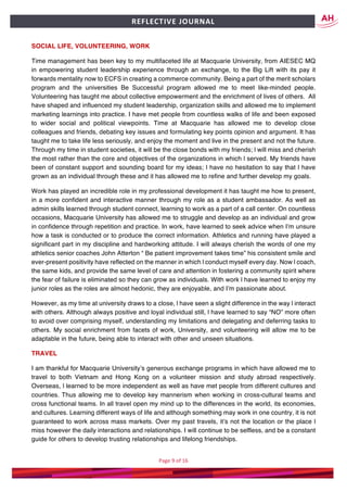 Page	9	of	16	
	
REFLECTIVE	JOURNAL		
SOCIAL LIFE, VOLUNTEERING, WORK
Time management has been key to my multifaceted life at Macquarie University, from AIESEC MQ
in empowering student leadership experience through an exchange, to the Big Lift with its pay it
forwards mentality now to ECFS in creating a commerce community. Being a part of the merit scholars
program and the universities Be Successful program allowed me to meet like-minded people.
Volunteering has taught me about collective empowerment and the enrichment of lives of others. All
have shaped and influenced my student leadership, organization skills and allowed me to implement
marketing learnings into practice. I have met people from countless walks of life and been exposed
to wider social and political viewpoints. Time at Macquarie has allowed me to develop close
colleagues and friends, debating key issues and formulating key points opinion and argument. It has
taught me to take life less seriously, and enjoy the moment and live in the present and not the future.
Through my time in student societies, it will be the close bonds with my friends; l will miss and cherish
the most rather than the core and objectives of the organizations in which l served. My friends have
been of constant support and sounding board for my ideas; l have no hesitation to say that l have
grown as an individual through these and it has allowed me to refine and further develop my goals.
Work has played an incredible role in my professional development it has taught me how to present,
in a more confident and interactive manner through my role as a student ambassador. As well as
admin skills learned through student connect, learning to work as a part of a call center. On countless
occasions, Macquarie University has allowed me to struggle and develop as an individual and grow
in confidence through repetition and practice. In work, have learned to seek advice when I’m unsure
how a task is conducted or to produce the correct information. Athletics and running have played a
significant part in my discipline and hardworking attitude. I will always cherish the words of one my
athletics senior coaches John Atterton “ Be patient improvement takes time” his consistent smile and
ever-present positivity have reflected on the manner in which l conduct myself every day. Now l coach,
the same kids, and provide the same level of care and attention in fostering a community spirit where
the fear of failure is eliminated so they can grow as individuals. With work l have learned to enjoy my
junior roles as the roles are almost hedonic, they are enjoyable, and I’m passionate about.
However, as my time at university draws to a close, l have seen a slight difference in the way l interact
with others. Although always positive and loyal individual still, l have learned to say “NO” more often
to avoid over comprising myself, understanding my limitations and delegating and deferring tasks to
others. My social enrichment from facets of work, University, and volunteering will allow me to be
adaptable in the future, being able to interact with other and unseen situations.
TRAVEL
I am thankful for Macquarie University’s generous exchange programs in which have allowed me to
travel to both Vietnam and Hong Kong on a volunteer mission and study abroad respectively.
Overseas, l learned to be more independent as well as have met people from different cultures and
countries. Thus allowing me to develop key mannerism when working in cross-cultural teams and
cross functional teams. In all travel open my mind up to the differences in the world, its economies,
and cultures. Learning different ways of life and although something may work in one country, it is not
guaranteed to work across mass markets. Over my past travels, it’s not the location or the place l
miss however the daily interactions and relationships. I will continue to be selfless, and be a constant
guide for others to develop trusting relationships and lifelong friendships.
 