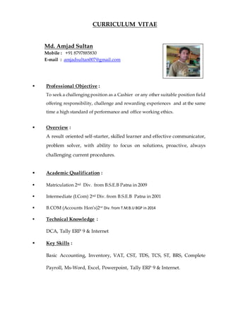 CURRICULUM VITAE
Md. Amjad Sultan
Mobile : +91 8797885830
E-mail : amjadsultan007@gmail.com
 Professional Objective :
To seek a challenging position as a Cashier or any other suitable position field
offering responsibility, challenge and rewarding experiences and at the same
time a high standard of performance and office working ethics.
 Overview :
A result oriented self-starter, skilled learner and effective communicator,
problem solver, with ability to focus on solutions, proactive, always
challenging current procedures.
 Academic Qualification :
 Matriculation 2nd Div. from B.S.E.B Patna in 2009
 Intermediate (I.Com) 2nd Div. from B.S.E.B Patna in 2001
 B.COM (Accounts Hon’s)2nd
Div. from T.M.B.U BGP in 2014
 Technical Knowledge :
DCA, Tally ERP 9 & Internet
 Key Skills :
Basic Accounting, Inventory, VAT, CST, TDS, TCS, ST, BRS, Complete
Payroll, Ms-Word, Excel, Powerpoint, Tally ERP 9 & Internet.
Photo
 