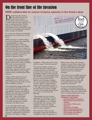 10
Duluth-Superior Harbor,
at the most pristine end
of the Great Lakes, is
the freshwater port most heavily
invaded with non-native species. It’s
easy to understand why. Duluth-
Superior is often the last stop on
international routes and ballast water
from all over the globe gets emptied
there so ships can reload.
It’s a one-way ticket for unwelcome
guests that can wreak havoc on the
locals.
NRRI expertise in understanding
the tiniest of freshwater organisms
is being applied on a large,
collaborative project to curtail
ballast-mediated invasions. NRRI
Scientist Euan Reavie, an expert in
aquatic microorganisms, is one of the
lead researchers for the Great Ships
Initiative, a project of the Northeast-
Midwest Institute, housed in a
facility in Superior, Wisc.
The Initiative is working to resolve
the problem of ballast hitchhiking
species in the Great Lakes as quickly,
effectively and economically
as possible, within regulatory
guidelines. In December, the
researchers released a report on their
study of the effectiveness of eight
commercially available ballast filter
systems.
“Ships will be required to have
validated treatment systems,”
explained Reavie. “And we’re the
only freshwater facility that can test
these candidate systems.”
The land-based testing facility pulls
in water from the harbor at 340
cubic meters per hour and sends it
through filter systems provided by
different manufacturers. Stringent
information was collected on
both ends – input and output.
Filter company participation
was important to the study and
to provide transparency to their
customers, the ship owners.
“It was the ship owners who
expressed initial concern because
they basically have to ‘shop in the
dark’ when they’re purchasing filter
systems,” explained the Initiative’s
Principal Investigator, Allegra
Cangelosi. “They don’t know what
they can expect from the systems.”
The Initiative held a webinar to
coincide with their released report
on the performance of the filter
systems. Each vendor also received
a complete analysis of their specific
filter product. The researchers found
that all filters functioned effectively,
but none achieved the federal
ballast water discharge standard
of 10 microorganisms per milliliter
of water. Reavie is also leading a
study to discern whether or not 10
is the right number per milliliter to
prevent future invasions, though
it’s still a tremendous improvement
over 1,000 to 2,000 before the
filtering.
“Some people want to see zero
organisms in the ballast,” Reavie
said. “But the lower the number,
the more difficult it is to confirm
scientifically. For instance, if we
wanted to test for one cell per
milliliter, we’d have to analyze 10
times as many samples.”
The researchers didn’t go into
this project expecting one filter to
completely eradicate organisms in
ballast water. They will continue
research on other filter systems that
include complementary techniques
like ultraviolet light and chemical
treatments such as chlorine and
ozone to reach the mandated
standard.
“The harbor has incredible organism
diversity and that really challenges
the systems,” Reavie added. “But
while complicated, we were able
to simulate what a ship might
experience elsewhere.”
In 2015, the researchers will test
systems on the ships themselves,
travelling to China, the Netherlands
and California. For more information
visit www.greatshipsinitiative.org
On the front line of the invasion
NRRI collaborates to reduce invasive species in the Great Lakes
GREAT SHIPS INITIATIVE
RESEARCH PARTNERS
•	 Northeast-Midwest Institute
•	 Natural Resources Research
Institute
•	 University of Wisconsin-
Superior
•	 University of Oregon
•	 AMI Consulting Engineers
•	 Ballast Water Management
Filter System Developers
•	 Several Ship Owners
Rolf says . . .
“This is a globally-relevant application of
NRRI's unique environmental expertise.”
 