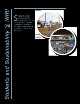 11
Energy reduction strategies and
streamlining the recycling process is giving
students hands-on, applied experiences. As
a land grant university with a public research
mission, it is imperative that students are given
opportunities to develop skills to be agents of
change locally, regionally and globally. Future
leaders must be able to address the challenges
that lie ahead.
One of UMD’s strategic goals is to use
the university’s resources – infrastructure,
technologies, information and people – to
support the campus in a sustainable manner.
The sustainability program at NRRI was
developed in July 2013 and works in partnership
with UMD’s Office of Sustainability to
implement focused approaches to reduce waste
and support the results with data to share
with the University system and the greater
community.
Sustainabilty@NRRI gives students the
opportunity to work on obvious improvements
like energy efficiencies, infrastructure and
waste stream, as well as the social aspects
of sustainability. Is more efficient lighting
easier on staff eyes? Will a parking lot garden
promote healthy eating? Students develop
NRRI projects through the viewpoint of
economic, social, and environmental benefits
with broader applicability in mind.
The program goes beyond the standard
definition of sustainability – how current needs
are met while offering future generations the
same opportunities. NRRI wants students to
be part of the ever-evolving conversation on
sustainability issues and to consider things
like resiliency, broadly defined as the ability
to adapt and grow in the face of unforeseen
challenges.
Sustainability@NRRI has four student
researchers working on a variety of projects.
They’re also assessing the feasibility of a solar
wall and developing a survey to understand the
staff’s sustainable beliefs and actions.
Program Successes:
•	Since October 2013, an in-house composting
operation has diverted over 3,000 lbs. of
organic material from the landfill.
•	A lighting audit found that replacing the
fluorescent lights in three stair towers with
LED bulbs would use 43% less energy.
•	In just a few months, NRRI has turned
2,740 pounds of paper into funds to support
students’ time in the sustainability program.
•	Research, outreach, and education have
streamlined the internal recycling program
(aluminum, paper, plastic bags, printer
toner cartridges, batteries, electronics, and
hazardous waste).
•	Presenting information at community and
university events has helped to spread the
word about NRRI’s efforts and the institute
as a whole.
•	NRRI’s thermally modified wood is being
tested for durability as raised garden beds
at the facility, making use of compost
generated onsite.
•	A Holiday Magazine Drive brought in 450
pounds of recyclable paper over a two-week
period.
Doing our mission from the inside out!
By Ryan Hueffmeier, NRRI Sustainability Coordinator
S
TUDENT-DRIVEN
SUSTAINABILITY
RESEARCH IS HELPING
TO MOVE NRRI TOWARD
LOWERING ITS ENERGY
FOOTPRINT AND BEING A
ZERO WASTE RESEARCH
INSTITUTE.
Graduate research
assistants Eleva Potter
and Matt Detjen are
moving sustainability
@NRRI forward.
 