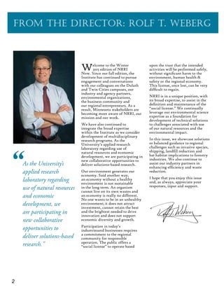 2
From the Director: Rolf T. Weberg
As the University’s
applied research
laboratory regarding
use of natural resources
and economic
development, we
are participating in
new collaborative
opportunities to
deliver solutions-based
research."
”
Welcome to the Winter
2015 edition of NRRI
Now. Since our fall edition, the
Institute has continued to pursue
engagement and conversations
with our colleagues on the Duluth
and Twin Cities campuses, our
industry and agency partners,
environmental organizations,
the business community and
our regional entrepreneurs. As a
result, Minnesota stakeholders are
becoming more aware of NRRI, our
mission and our work.
We have also continued to
integrate the broad expertise
within the Institute as we consider
development of multidisciplinary
research programs. As the
University’s applied research
laboratory regarding use of
natural resources and economic
development, we are participating in
new collaborative opportunities to
deliver solutions-based research.
Our environment generates our
economy. Said another way,
an economy without a healthy
environment is not sustainable
in the long term. An organism
cannot live on its own wastes and
an economy is really no different.
No one wants to be in an unhealthy
environment; it does not attract
investment, cannot retain the best
and the brightest needed to drive
innovation and does not support
economic diversity and growth.
Participation in today’s
industriesand businesses requires
a commitment to the regional
community for responsible
operation. The public offers a
“social license” to operate based
upon the trust that the intended
activities will be performed safely,
without significant harm to the
environment, human health &
safety or the regional economy.
This license, once lost, can be very
difficult to regain.
NRRI is in a unique position, with
its broad expertise, to assist in the
definition and maintenance of the
“social license.” We continually
leverage our environmental science
expertise as a foundation for
development of technical solutions
to challenges associated with use
of our natural resources and the
environmental impact.
In this issue, we showcase solutions
or balanced guidance to regional
challenges such as invasive species,
shipping, landfill reduction and
bat habitat implications to forestry
industries. We also continue to
assist our industry partners in
enhancing efficiency and waste
reduction.
I hope that you enjoy this issue
and, as always, appreciate your
responses, input and support.
 