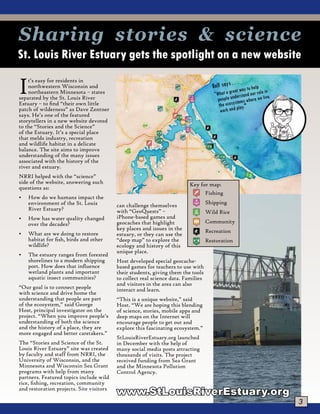 3
It’s easy for residents in
northwestern Wisconsin and
northeastern Minnesota – states
separated by the St. Louis River
Estuary – to find “their own little
patch of wilderness” as Dave Zentner
says. He’s one of the featured
storytellers in a new website devoted
to the “Stories and the Science”
of the Estuary. It’s a special place
that melds industry, recreation
and wildlife habitat in a delicate
balance. The site aims to improve
understanding of the many issues
associated with the history of the
river and estuary.
NRRI helped with the “science”
side of the website, answering such
questions as:
•	 How do we humans impact the
environment of the St. Louis
River Estuary?
•	 How has water quality changed
over the decades?
•	 What are we doing to restore
habitat for fish, birds and other
wildlife?
•	 The estuary ranges from forested
shorelines to a modern shipping
port. How does that influence
wetland plants and important
aquatic insect communities?
“Our goal is to connect people
with science and drive home the
understanding that people are part
of the ecosystem,” said George
Host, principal investigator on the
project. “When you improve people’s
understanding of both the science
and the history of a place, they are
more engaged and better caretakers.”
The “Stories and Science of the St.
Louis River Estuary” site was created
by faculty and staff from NRRI, the
University of Wisconsin, and the
Minnesota and Wisconsin Sea Grant
programs with help from many
partners. Featured topics include wild
rice, fishing, recreation, community
and restoration projects. Site visitors
can challenge themselves
with “GeoQuests” –
iPhone-based games and
geocaches that highlight
key places and issues in the
estuary, or they can use the
“deep map” to explore the
ecology and history of this
unique place.
Host developed special geocache-
based games for teachers to use with
their students, giving them the tools
to collect real science data. Families
and visitors in the area can also
interact and learn.
“This is a unique website,” said
Host. “We are hoping this blending
of science, stories, mobile apps and
deep maps on the Internet will
encourage people to get out and
explore this fascinating ecosystem.”
StLouisRiverEstuary.org launched
in December with the help of
many social media posts attracting
thousands of visits. The project
received funding from Sea Grant
and the Minnesota Pollution
Control Agency.
St. Louis River Estuary gets the spotlight on a new website
Sharing stories & science
Fishing
Shipping
Wild Rice
Community
Recreation
Restoration
Key for map:
www.StLouisRiverEstuary.org
Rolf says . . .
“What a great way to help
people understand our role in
the ecosystems where we live,
work and play."
 