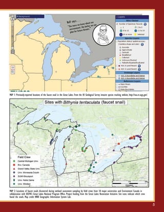 5
MAP 2: Locations of faucet snails discovered during wetland assessment sampling by field crews from 10 major universities and Environment Canada in
collaboration with USEPA’s Great Lakes National Program Office. Project funding from the Great Lakes Restoration Initiative. Site icons indicate which crew
found the snails. Map credit: NRRI Geographic Information System Lab.
MAP 1: Previously-reported locations of the faucet snail in the Great Lakes. From the US Geological Survey invasive species tracking website, http://nas.er.usgs.gov/.
Rolf says . . .
“The more we know about our
environment, the better we can
plan for future threats."
 