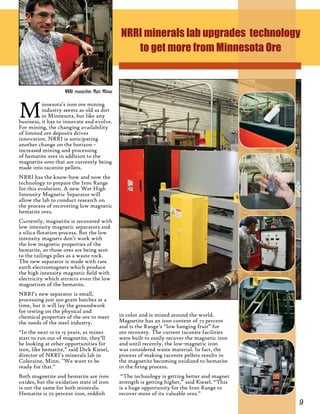 9
Minnesota’s iron ore mining
industry seems as old as dirt
in Minnesota, but like any
business, it has to innovate and evolve.
For mining, the changing availability
of limited ore deposits drives
innovation. NRRI is anticipating
another change on the horizon –
increased mining and processing
of hematite ores in addition to the
magnetite ores that are currently being
made into taconite pellets.
NRRI has the know-how and now the
technology to prepare the Iron Range
for this evolution. A new Wet High
Intensity Magnetic Separator will
allow the lab to conduct research on
the process of recovering low magnetic
hematite ores.
Currently, magnetite is recovered with
low intensity magnetic separators and
a silica flotation process. But the low
intensity magnets don’t work with
the low magnetic properties of the
hematite, so those ores are being sent
to the tailings piles as a waste rock.
The new separator is made with rare
earth electromagnets which produce
the high intensity magnetic field with
electricity which attracts even the low
magnetism of the hematite.
NRRI’s new separator is small,
processing just 200 gram batches at a
time, but it will lay the groundwork
for testing on the physical and
chemical properties of the ore to meet
the needs of the steel industry.
“In the next 10 to 15 years, as mines
start to run out of magnetite, they’ll
be looking at other opportunities for
iron, like hematite,” said Dick Kiesel,
director of NRRI’s minerals lab in
Coleraine, Minn. "We want to be
ready for that."
Both magnetite and hematite are iron
oxides, but the oxidation state of iron
is not the same for both minerals.
Hematite is 70 percent iron, reddish
NRRI minerals lab upgrades technology
to get more from Minnesota Ore
in color and is mined around the world.
Magnetite has an iron content of 72 percent
and is the Range’s “low hanging fruit” for
ore recovery. The current taconite facilities
were built to easily recover the magnetic iron
and until recently, the low-magnetic iron
was considered waste material. In fact, the
process of making taconite pellets results in
the magnetite becoming oxidized to hematite
in the firing process.
“The technology is getting better and magnet
strength is getting higher,” said Kiesel. “This
is a huge opportunity for the Iron Range to
recover more of its valuable ores.”
NRRI researcher Matt Mlinar
 