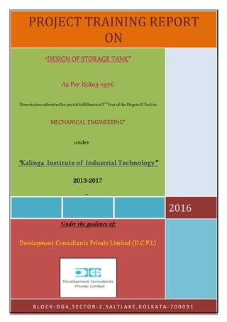1
PROJECT TRAINING REPORT
ON
2016
“DESIGN OF STORAGE TANK”
As Per IS:803-1976
Dissertationsubmittedforpartialfulfillmentof3rd
YearoftheDegreeB.Techin
MECHANICAL ENGINEERING”
under
“Kalinga Institute of Industrial Technology”
2013-2017
By:
Anandaroop Ghosal &Udayan Biswas
Under the guidance of:
Development Consultants Private Limited (D.C.P.L)
B L O C K - D G 4 , S E C T O R - 2 , S A L T L A K E , K O L K A T A - 7 0 0 0 9 1
 