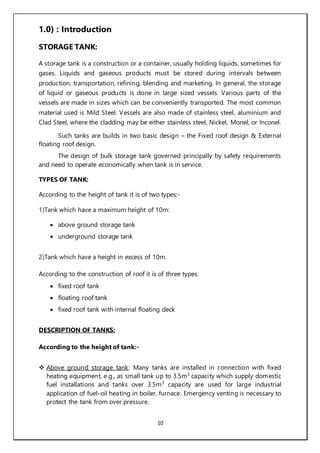 10
1.0) : Introduction
STORAGE TANK:
A storage tank is a construction or a container, usually holding liquids, sometimes for
gases. Liquids and gaseous products must be stored during intervals between
production, transportation, refining, blending and marketing. In general, the storage
of liquid or gaseous products is done in large sized vessels. Various parts of the
vessels are made in sizes which can be conveniently transported. The most common
material used is Mild Steel. Vessels are also made of stainless steel, aluminium and
Clad Steel, where the cladding may be either stainless steel, Nickel, Monel, or Inconel.
Such tanks are builds in two basic design – the Fixed roof design & External
floating roof design.
The design of bulk storage tank governed principally by safety requirements
and need to operate economically when tank is in service.
TYPES OF TANK:
According to the height of tank it is of two types:-
1)Tank which have a maximum height of 10m:
 above ground storage tank
 underground storage tank
2)Tank which have a height in excess of 10m.
According to the construction of roof it is of three types:
 fixed roof tank
 floating roof tank
 fixed roof tank with internal floating deck
DESCRIPTION OF TANKS:
According to the height of tank:-
 Above ground storage tank: Many tanks are installed in connection with fixed
heating equipment, e.g., as small tank up to 3.5m3
capacity which supply domestic
fuel installations and tanks over 3.5m3
capacity are used for large industrial
application of fuel-oil heating in boiler, furnace. Emergency venting is necessary to
protect the tank from over pressure.
 