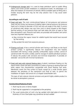 11
 Underground storage tank: It is used to keep petroleum spirit at public filling
station and similar private installation in underground tanks. Its advantage is to
allow the freedom of movement of vehicles. Where available space at filling site is
limited, burying the tank may be the only solution. But it may cause water
pollution.
According to roof of tank-
 Fixed roof tank: The main constructional feature of non-pressure and pressure
fixed roof are similar, but because of slightly higher internal pressure, the pressure
fixed roof is limited to diameter of 35m and top curb angle of the shell. It consist
of cylindrical shell, design may vary from cone or dome shaped to flat shaped.
Normal venting of non-pressure fixed roof tank takes the form of open or free
flow atmospheric vent. Pressure roof tanks are provided with breather vent which
have two important features are:-
a) they minimize the vapour losses for volatile liquids that would have occured
by free venting.
b) they protect the tank from excessive pressure.
 Floating roof tank: It has a vertical cylinder tank having a roof floats on the liquid
product surface. It significantly reduces the evaporation loss and hazards
associated with having a large, possibly combustible, vapour surface, consist of
cylindrical shell. This tank is widely used for storage of volatile petroleum product.
It reduces the product side corrosion and minimize evaporation. It provides an
extended service life with minimal maintenance.
 Fixed roof tank with internal floating deck: A plastic membrane floating on the
liquid inside a fixed roof tank conceived as a means of giving to existing fixed roof
tanks vapour loss characteristics comparable with those floating roof tanks.
Membrane covers the free surface of liquid, except for a small annular space
between the periphery of the membrane and shell of tank, to permit the
installation of vapour seal consist of a Z-shaped raised flexible skirt.
This type of tank reduces internal corrosion and permit highly volatile product to
be stored at atmospheric pressure.
Constructional features of tank:
1. Roof may be cone or dome shaped.
2. Roof may be supported or unsupported at the periphery.
3. The usual construction of roof is by lap welded mild steel plate of minimum
thickness of 5mm. Roof plate may sometimes be butt welded.
 