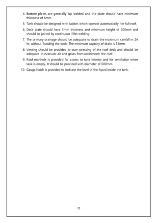 12
4. Bottom plates are generally lap welded and the plate should have minimum
thickness of 6mm.
5. Tank should be designed with ladder, which operate automatically, for full roof.
6. Deck plate should have 5mm thickness and minimum height of 200mm and
should be joined by continuous fillet welding.
7. The primary drainage should be adequate to drain the maximum rainfall in 24
hr, without flooding the deck. The minimum capacity of drain is 75mm.
8. Venting should be provided to over stressing of the roof deck and should be
adequate to evacuate air and gases from underneath the roof.
9. Roof manhole is provided for access to tank interior and for ventilation when
tank is empty. It should be provided with diameter of 600mm.
10. Gauge hatch is provided to indicate the level of the liquid inside the tank.
 
