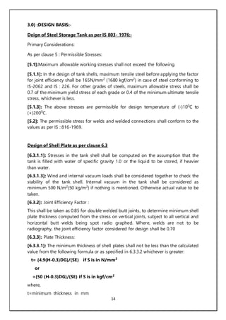 14
3.0) :DESIGN BASIS:-
Deign of Steel Storage Tank as per IS 803- 1976:-
Primary Considerations:
As per clause 5 : Permissible Stresses:
[5.1]:Maximum allowable working stresses shall not exceed the following.
[5.1.1]: In the design of tank shells, maximum tensile steel before applying the factor
for joint efficiency shall be 165N/mm2
(1680 kgf/cm2
) in case of steel conforming to
IS-2062 and IS : 226. For other grades of steels, maximum allowable stress shall be
0.7 of the minimum yield stress of each grade or 0.4 of the minimum ultimate tensile
stress, whichever is less.
[5.1.3]: The above stresses are permissible for design temperature of (-)100
C to
(+)2000
C.
[5.2]: The permissible stress for welds and welded connections shall conform to the
values as per IS : 816-1969.
Design of Shell Plate as per clause 6.3
[6.3.1.1]: Stresses in the tank shell shall be computed on the assumption that the
tank is filled with water of specific gravity 1.0 or the liquid to be stored, if heavier
than water.
[6.3.1.3]: Wind and internal vacuum loads shall be considered together to check the
stability of the tank shell. Internal vacuum in the tank shall be considered as
minimum 500 N/m2
(50 kg/m2
) if nothing is mentioned. Otherwise actual value to be
taken.
[6.3.2]: Joint Efficiency Factor :
This shall be taken as 0.85 for double welded butt joints, to determine minimum shell
plate thickness computed from the stress on vertical joints, subject to all vertical and
horizontal butt welds being spot radio graphed. Where, welds are not to be
radiography, the joint efficiency factor considered for design shall be 0.70
[6.3.3]: Plate Thickness:
[6.3.3.1]: The minimum thickness of shell plates shall not be less than the calculated
value from the following formula or as specified in 6.3.3.2 whichever is greater:
t= {4.9(H-0.3)DG}/(SE) if S is in N/mm2
or
={50 (H-0.3)DG}/(SE) if S is in kgf/cm2
where,
t=minimum thickness in mm
 