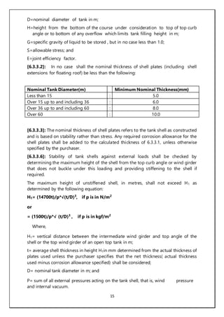 15
D=nominal diameter of tank in m;
H=height from the bottom of the course under consideration to top of top curb
angle or to bottom of any overflow which limits tank filling height in m;
G=specific gravity of liquid to be stored , but in no case less than 1.0;
S=allowable stress; and
E=joint efficiency factor.
[6.3.3.2]: In no case shall the nominal thickness of shell plates (including shell
extensions for floating roof) be less than the following:
Nominal Tank Diameter(m) Minimum Nominal Thickness(mm)
Less than 15 : 5.0
Over 15 up to and including 36 : 6.0
Over 36 up to and including 60 : 8.0
Over 60 : 10.0
[6.3.3.3]: The nominal thickness of shell plates refers to the tank shell as constructed
and is based on stability rather than stress. Any required corrosion allowance for the
shell plates shall be added to the calculated thickness of 6.3.3.1, unless otherwise
specified by the purchaser.
[6.3.3.6]: Stability of tank shells against external loads shall be checked by
determining the maximum height of the shell from the top curb angle or wind girder
that does not buckle under this loading and providing stiffening to the shell if
required.
The maximum height of unstiffened shell, in metres, shall not exceed H1 as
determined by the following equation:
H1= (14700t)/p*√(t/D)3
, if p is in N/m2
or
= (1500t)/p*√ (t/D)3
, if p is in kgf/m2
Where,
H1= vertical distance between the intermediate wind girder and top angle of the
shell or the top wind girder of an open top tank in m;
t= average shell thickness in height H1in mm determined from the actual thickness of
plates used unless the purchaser specifies that the net thickness( actual thickness
used minus corrosion allowance specified) shall be considered;
D= nominal tank diameter in m; and
P= sum of all external pressures acting on the tank shell, that is, wind pressure
and internal vacuum.
 