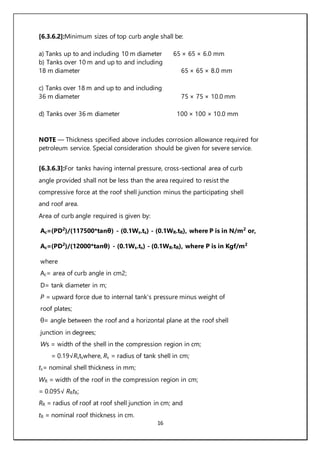 16
[6.3.6.2]:Minimum sizes of top curb angle shall be:
a) Tanks up to and including 10 m diameter 65 × 65 × 6.0 mm
b) Tanks over 10 m and up to and including
18 m diameter 65 × 65 × 8.0 mm
c) Tanks over 18 m and up to and including
36 m diameter 75 × 75 × 10.0 mm
d) Tanks over 36 m diameter 100 × 100 × 10.0 mm
NOTE — Thickness specified above includes corrosion allowance required for
petroleum service. Special consideration should be given for severe service.
[6.3.6.3]:For tanks having internal pressure, cross-sectional area of curb
angle provided shall not be less than the area required to resist the
compressive force at the roof shell junction minus the participating shell
and roof area.
Area of curb angle required is given by:
Ac=(PD2
)/(117500*tanθ) - (0.1Ws.ts) - (0.1WR.tR), where P is in N/m2
or,
Ac=(PD2
)/(12000*tanθ) - (0.1Ws.ts) - (0.1WR.tR), where P is in Kgf/m2
where
Ac= area of curb angle in cm2;
D= tank diameter in m;
P = upward force due to internal tank’s pressure minus weight of
roof plates;
θ= angle between the roof and a horizontal plane at the roof shell
junction in degrees;
Ws = width of the shell in the compression region in cm;
= 0.19√Rstswhere, Rs = radius of tank shell in cm;
ts= nominal shell thickness in mm;
WR = width of the roof in the compression region in cm;
= 0.095√ RRtR;
RR = radius of roof at roof shell junction in cm; and
tR = nominal roof thickness in cm.
 