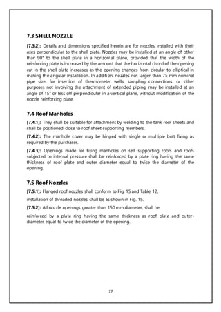 17
7.3:SHELL NOZZLE
[7.3.2]: Details and dimensions specified herein are for nozzles installed with their
axes perpendicular to the shell plate. Nozzles may be installed at an angle of other
than 90° to the shell plate in a horizontal plane, provided that the width of the
reinforcing plate is increased by the amount that the horizontal chord of the opening
cut in the shell plate increases as the opening changes from circular to elliptical in
making the angular installation. In addition, nozzles not larger than 75 mm nominal
pipe size, for insertion of thermometer wells, sampling connections, or other
purposes not involving the attachment of extended piping, may be installed at an
angle of 15° or less off perpendicular in a vertical plane, without modification of the
nozzle reinforcing plate.
7.4 Roof Manholes
[7.4.1]: They shall be suitable for attachment by welding to the tank roof sheets and
shall be positioned close to roof sheet supporting members.
[7.4.2]: The manhole cover may be hinged with single or multiple bolt fixing as
required by the purchaser.
[7.4.3]: Openings made for fixing manholes on self supporting roofs and roofs
subjected to internal pressure shall be reinforced by a plate ring having the same
thickness of roof plate and outer diameter equal to twice the diameter of the
opening.
7.5 Roof Nozzles
[7.5.1]: Flanged roof nozzles shall conform to Fig. 15 and Table 12,
installation of threaded nozzles shall be as shown in Fig. 15.
[7.5.2]: All nozzle openings greater than 150 mm diameter, shall be
reinforced by a plate ring having the same thickness as roof plate and outer-
diameter equal to twice the diameter of the opening.
 