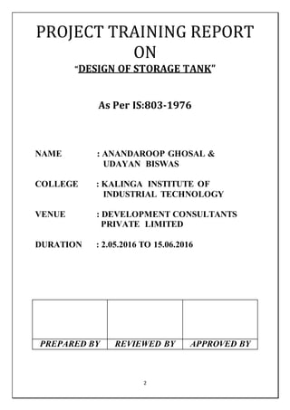 2
PROJECT TRAINING REPORT
ON
“DESIGN OF STORAGE TANK”
As Per IS:803-1976
NAME : ANANDAROOP GHOSAL &
UDAYAN BISWAS
COLLEGE : KALINGA INSTITUTE OF
INDUSTRIAL TECHNOLOGY
VENUE : DEVELOPMENT CONSULTANTS
PRIVATE LIMITED
DURATION : 2.05.2016 TO 15.06.2016
PREPARED BY REVIEWED BY APPROVED BY
 