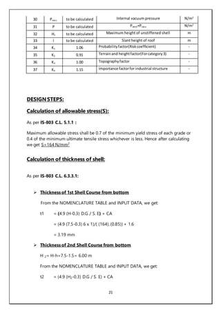 21
30 Pvacu to be calculated Internal vacuum pressure N/m2
31 P to be calculated Pwind+Pvacu N/m2
32 H1 to be calculated Maximum height of unstiffened shell m
33 l to be calculated Slant height of roof m
34 K1 1.06 Probabilityfactor(Riskcoefficient) -
35 K2 0.91 Terrainand heightfactor(Forcategory3) -
36 K3 1.00 Topographyfactor -
37 K4 1.15 Importance factorfor industrial structure -
DESIGN STEPS:
Calculation of allowable stress(S):
As per IS-803 C.L. 5.1.1 :
Maximum allowable stress shall be 0.7 of the minimum yield stress of each grade or
0.4 of the minimum ultimate tensile stress whichever is less. Hence after calculating
we get S=164 N/mm2
Calculation of thickness of shell:
As per IS-803 C.L. 6.3.3.1:
 Thickness of 1st Shell Course from bottom
From the NOMENCLATURE TABLE and INPUT DATA, we get:
t1 = (4.9 (H-0.3) D.G / S. E) + CA
= (4.9 (7.5-0.3) 6 x 1)/( (164). (0.85)) + 1.6
= 3.19 mm
 Thickness of 2nd Shell Course from bottom
H 2= H-h=7.5-1.5= 6.00 m
From the NOMENCLATURE TABLE and INPUT DATA, we get:
t2 = (4.9 (H2-0.3) D.G / S. E) + CA
 