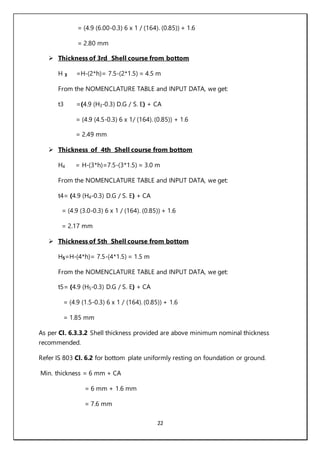 22
= (4.9 (6.00-0.3) 6 x 1 / (164). (0.85)) + 1.6
= 2.80 mm
 Thickness of 3rd Shell course from bottom
H 3 =H-(2*h)= 7.5-(2*1.5) = 4.5 m
From the NOMENCLATURE TABLE and INPUT DATA, we get:
t3 =(4.9 (H3-0.3) D.G / S. E) + CA
= (4.9 (4.5-0.3) 6 x 1/ (164). (0.85)) + 1.6
= 2.49 mm
 Thickness of 4th Shell course from bottom
H4 = H-(3*h)=7.5-(3*1.5) = 3.0 m
From the NOMENCLATURE TABLE and INPUT DATA, we get:
t4= (4.9 (H4-0.3) D.G / S. E) + CA
= (4.9 (3.0-0.3) 6 x 1 / (164). (0.85)) + 1.6
= 2.17 mm
 Thickness of 5th Shell course from bottom
H5=H-(4*h)= 7.5-(4*1.5) = 1.5 m
From the NOMENCLATURE TABLE and INPUT DATA, we get:
t5= (4.9 (H5-0.3) D.G / S. E) + CA
= (4.9 (1.5-0.3) 6 x 1 / (164). (0.85)) + 1.6
= 1.85 mm
As per Cl. 6.3.3.2 Shell thickness provided are above minimum nominal thickness
recommended.
Refer IS 803 Cl. 6.2 for bottom plate uniformly resting on foundation or ground.
Min. thickness = 6 mm + CA
= 6 mm + 1.6 mm
= 7.6 mm
 
