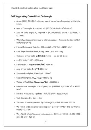 23
Provide 8 mm thick bottom plate (next higher size)
Self Supporting Conical Roof Curb angle
 As per IS 803 CI: 6.3.6.2, minimum size of top curb angle required is 65 x 65 x
6 mm.
 Area of Curb angle, Ac provided = 2*(6.5*0.6)-(0.6*0.6) cm2
=7.44 cm2
 Area of Curb angle, Ac required = (Peff*D2
/117500 tan θ) – (0.1Ws.ts) -
(0.1Wr.tr)
 Where Peff=(Upward force due to internal pressure - Pressure due to weight of
roof plate)=(Pi-Pr)
 Internal Pressure of Tank, Pi = 150 mm WC = 150*9.81=1471.5 N/m2
 Roof Slope from horizontal, θ deg = tan -1
(0.2) =11.3 deg
 Thickness of roof plate, tr=D/5sinθ in mm [As per C.L-6.4.5]
 tr=6/5*10sin(11.300
) =0.61 in cm
 Slant height, l =√((D/2*tanθ)2
+r2
) =3.06 m
 Area of roof plate, Ar=π*r*l=28.84 m2
 Volume of roof plate, Vr=Ar*tr=0.1764 m3
 Mass of roof plate, mroof =Vr*ρ=1385.12 Kg
 Weight of Roof Plate, Wroof=mroof*9.81=13588.08 N
 Pressure due to weight of roof plate, Pr= (13588.08 N)/ 28.84 m2
= 471.20
N/m2
 Effective Pressure, Peff = (1471.5 – 471.20) N/m2
= 1000.29 N/m2
 Tank Diameter, D = 6 m, r=3 m
 Thickness of shell adjacent to top curb angle, ts= Shell thickness =0.5 cm
 Ws = Shell width in compression region = 0.19 √(r*100*ts)= 0.19 √(300 cm x
0.5cm) = 2.33 cm
 Wr = Width of roof in compression region = 0.095 √(r*100*tr) = 0.095 √(300
cm x 0.5 cm) = 1.29 cm
 