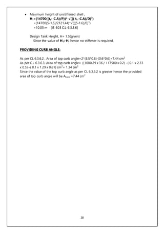 28
 Maximum height of unstiffened shell ,
H1=(14700((ts- C.A)/P))* √((( ts -C.A)/D)3
)
=(14700(5-1.6)/2121.44)*√(((5-1.6)/6)3
)
=10.05 m [IS-803 C.L-6.3.3.6]
Design Tank Height, H= 7.5(given)
Since the value of H1>H, hence no stiffener is required.
PROVIDING CURB ANGLE:
As per CL 6.3.6.2 , Area of top curb angle=2*(6.5*0.6)-(0.6*0.6)=7.44 cm2
As per C.L 6.3.6.3, Area of top curb angle= ((1000.29 x 36 / 117500 x 0.2) –( 0.1 x 2.33
x 0.5) –( 0.1 x 1.29 x 0.61) cm2
= 1.34 cm2
Since the value of the top curb angle as per CL 6.3.6.2 is greater hence the provided
area of top curb angle will be Acpro =7.44 cm2
 