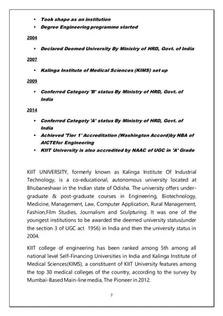 7
 Took shape as an institution
 Degree Engineering programme started
2004
 Declared Deemed University By Ministry of HRD, Govt. of India
2007
 Kalinga Institute of Medical Sciences (KIMS) set up
2009
 Conferred Category 'B' status By Ministry of HRD, Govt. of
India
2014
 Conferred Categoty 'A' status By Ministry of HRD, Govt. of
India
 Achieved 'Tier 1' Accreditation (Washington Accord)by NBA of
AICTEfor Engineering
 KIIT University is also accredited by NAAC of UGC in 'A' Grade
KIIT UNIVERSITY, formerly known as Kalinga Institute Of Industrial
Technology, is a co-educational, autonomous university located at
Bhubaneshwar in the Indian state of Odisha. The university offers under-
graduate & post-graduate courses in Engineering, Biotechnology,
Medicine, Management, Law, Computer Application, Rural Management,
Fashion,Film Studies, Journalism and Sculpturing. It was one of the
youngest institutions to be awarded the deemed university status(under
the section 3 of UGC act 1956) in India and then the university status in
2004.
KIIT college of engineering has been ranked among 5th among all
national level Self-Financing Universities in India and Kalinga Institute of
Medical Sciences(KIMS), a constituent of KIIT University features among
the top 30 medical colleges of the country, according to the survey by
Mumbai-BasedMain-line media, The Pioneer in 2012.
 