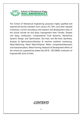 8
The School of Mechanical Engineering possesses highly qualified and
experienced faculty members from various IITs, NITs ,and other reputed
institutions. Current consultancy and research and development areas of
the school include Jet and Spray impingement Heat Transfer, Droplet
and Spray combustion, Computational Fluid dynamics, Mechanical
Systems Design and Optimization, Bio-mass and Bio-fuels (Synthesis,
Analysis & Optimization),Vibration & machine condition monitoring,
Meta-Machining, Metal Matrix/Polymer Matrix composites(Fabrication
and characterization), Metal Forming. Research & Development efforts of
the school are supported by bodies like AICTE , DST,DRDO, Institution of
Engineers(IE), Govt. of India.
CONTENTS
 