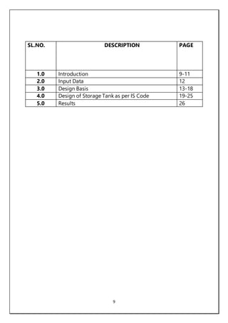 9
SL.NO. DESCRIPTION PAGE
1.0 Introduction 9-11
2.0 Input Data 12
3.0 Design Basis 13-18
4.0 Design of Storage Tank as per IS Code 19-25
5.0 Results 26
 