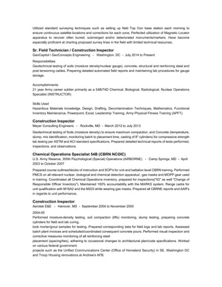 Utilized standard surveying techniques such as setting up field Top Con base station each morning to
ensure continuous satellite locations and corrections for each zone. Perfected utilization of Magnetic Locator
apparatus to recover often buried, submerged and/or deteriorated monuments/markers. Have become
especially proficient at charting proposed survey lines in the field with limited technical resources.
Sr. Field Technician / Construction Inspector
GeoCapitol / GeoConcepts Engineering - Washington, DC - July 2014 to Present
Responsibilities
Geotechnical testing of soils (moisture density/nuclear gauge), concrete, structural and reinforcing steel and
post tensioning cables. Preparing detailed automated field reports and maintaining lab procedures for gauge
storage.
Accomplishments
21 year Army career soldier primarily as a 54B/74D Chemical, Biological, Radiological, Nuclear Operations
Specialist (INSTRUCTOR)
Skills Used
Hazardous Materials knowledge, Design, Drafting, Decontamination Techniques, Mathematics, Functional
Inventory Maintenance, Powerpoint, Excel, Leadership Training, Army Physical Fitness Training (APFT).
Construction Inspector
Meyer Consulting Engineers - Rockville, MD - March 2012 to July 2013
Geotechnical testing of Soils (moisture density) to ensure maximum compaction, and Concrete (temperature,
slump, mix identification, monitoring batch to placement time, casting of 8" cylinders) for compressive strength
lab testing per ASTM and ACI standard specifications. Prepared detailed technical reports of tests performed,
inspections, and observations.
Chemical Operations Specialist 54B (CBRN NCOIC)
U.S. Army Reserve, 305th Psychological (Special) Operations (AIRBORNE) - Camp Springs, MD - April
2003 to October 2007
Prepared course outlines/blocks of instruction and SOP's for unit and battalion level CBRN training. Performed
PMCS on all relevant nuclear, biological and chemical detection apparatus', gas masks and MOPP gear used
in training. Coordinated all Chemical Operations inventory, prepared for inspections("IG" as well "Change of
Responsible Officer Inventory"). Maintained 100% accountability with the MARKS system. Range cadre for
unit qualification with M16A2 and the M203 while wearing gas masks. Prepared all CBRNE reports and AAR's
in regards to unit performance.
Construction Inspector
Aerotek E&E - Hanover, MD - September 2004 to November 2005
2004-05
Performed moisture-density testing, soil compaction (lifts) monitoring, slump testing, preparing concrete
cylinders for field and lab curing,
took mortar/grout samples for testing. Prepared corresponding data for field logs and lab reports. Assessed
batch plant invoices and scheduled/coordinated consequent concrete pours. Performed visual inspection and
corrective measures monitoring of all reinforcing steel
placement (spacing/ties), adhering to occasional changes to architectural plan/code specifications. Worked
on various federal government
projects such as the Unified Communications Center (Office of Homeland Security) in SE, Washington DC
and Troop Housing renovations at Andrew's AFB.
 