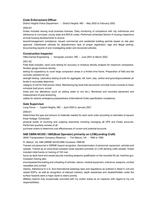 Code Enforcement Officer
District Heights Police Department - District Heights, MD - May 2002 to February 2003
2002-03
Duties included issuing local business licenses. Daily monitoring of compliance with city ordinances and
adherence to municipal, county state and BOCA codes. Performed scheduled Section 8 housing inspections
at local housing developments to ensure
tenant/management compliance. Issued commercial and residential building permits based on site plan
approval. Cited/towed vehicles for abandonment, lack of proper registration, tags and illegal parking.
Documenting reports of and investigating stolen and recovered vehicles.
Construction Inspector
Hillis-Carnes Engineering - Annapolis Junction, MD - June 2001 to March 2002
2001-02
Field tests included, sand cone testing for accuracy in moisture density analysis for maximum compaction.
Nuclear gauge moisture density
testing for expediency to cover large compaction areas in a limited time frame. Preparation of field and lab
concrete cylinders for psi
strength testing. Laboratory testing of soils for aggregate, silt, loam, clay, carbon and ground/groundwater ph
levels to accurately determine
category of soil for final proctor sheet. Maintaining log book that documents concrete trucks invoices to track/
schedule load pours, arrival
times and mix alterations (such as adding water to mix etc.). Monitored and recorded placement and
measurement of post tensioning
cables for seismic emergency preparedness (International Code) specification compliance.
Gate Supervisor
Long Fence - Capitol Heights, MD - April 2000 to January 2001
2000-01
Determined the type and amount of materials needed for each work order according to estimates of square/
linear footage. Conducted
physical audits of incoming and outgoing shipments including managing all UPS and Fedex accounts.
Performed quarterly reviews of all
purchase orders to determine cost effectiveness of current and potential accounts
54B CBRN NCOIC / 88K(Boat Operator) primarily on LCM(Landing Craft)
464th Transportation Company (Reserve) - Fort Belvoir, VA - 1996 to 1999
Ft. Belvoir, VA, 54B CBRNE NCOIC/88K Coxswain 1996-99
Trained unit personnel in CBRNE hazard recognition. Decontamination of personnel, equipment, vehicles and
vessels. Trained as an entry-level coxswain (boat operator) primarily on LCM (landing craft) vessels. Duties
included initial hands on training of 100 man
hours as deck hand and vessel security including weapons qualification on the mounted 50 cal. machine gun.
Coxswain training also
encompassed the loading and unloading of vehicles, rations, medical equipment, ordinance, weapons, combat
casualties and combat
infantry. Adherence to U.S. And International waterway laws and regulations as outlined in detail in unit and
vessel SOP's, as well as recognition of relevant markers, depth awareness and cloaked/hidden under the
surface hazards were a major (dusk to dawn) priority.
(Military reserve duty occasionally coincided with my civilian duties as an inspector with regard to my unit
responsibilities)
 