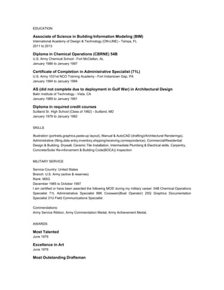 EDUCATION
Associate of Science in Building Information Modeling (BIM)
International Academy of Design & Technology (ON-LINE) - Tampa, FL
2011 to 2013
Diploma in Chemical Operations (CBRNE) 54B
U.S. Army Chemical School - Fort McClellan, AL
January 1986 to January 1997
Certificate of Completion in Administrative Specialist (71L)
U.S. Army 1031st NCO Training Academy - Fort Indiantown Gap, PA
January 1994 to January 1994
AS (did not complete due to deployment in Gulf War) in Architectural Design
Balin Institute of Technology - Vista, CA
January 1989 to January 1991
Diploma in required credit courses
Suitland Sr. High School (Class of 1982) - Suitland, MD
January 1979 to January 1982
SKILLS
Illustration (portraits,graphics,paste-up layout), Manual & AutoCAD (drafting)/Architectural Renderings),
Administrative (filing,data entry,inventory,shipping/receiving,correspondence), Commercial/Residential
Design & Building, Drywall, Ceramic Tile Installation, Intermediate Plumbing & Electrical skills, Carpentry,
Concrete/Soils/ Re-inforcement & Building Code(BOCA)) Inspection
MILITARY SERVICE
Service Country: United States
Branch: U.S. Army (active & reserves)
Rank: MSG
December 1985 to October 1997
I am certified or have been awarded the following MOS' during my military career: 54B Chemical Operations
Specialist 71L Administrative Specialist 88K Coxswain(Boat Operator) 25Q Graphics Documentation
Specialist 31U Field Communications Specialist
Commendations:
Army Service Ribbon, Army Commendation Medal, Army Achievement Medal,
AWARDS
Most Talented
June 1979
Excellence in Art
June 1979
Most Outstanding Draftsman
 