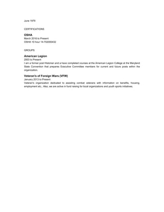 June 1979
CERTIFICATIONS
OSHA
March 2016 to Present
OSHA 10 hour 14-702000432
GROUPS
American Legion
2003 to Present
I am a former post Historian and a have completed courses at the American Legion College at the Maryland
State Convention that prepares Executive Committee members for current and future posts within the
organization.
Veteran's of Foreign Wars (VFW)
January 2013 to Present
Veteran's organization dedicated to assisting combat veterans with information on benefits, housing,
employment etc.. Also, we are active in fund raising for local organizations and youth sports initiatives.
 