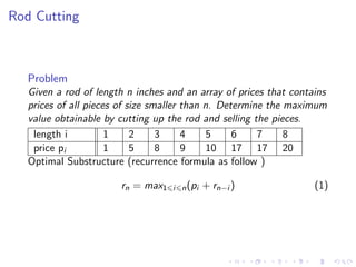 Rod Cutting
Problem
Given a rod of length n inches and an array of prices that contains
prices of all pieces of size smaller than n. Determine the maximum
value obtainable by cutting up the rod and selling the pieces.
length i 1 2 3 4 5 6 7 8
price pi 1 5 8 9 10 17 17 20
Optimal Substructure (recurrence formula as follow )
rn = max1 i n(pi + rn−i ) (1)
 