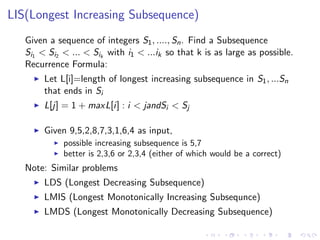 LIS(Longest Increasing Subsequence)
Given a sequence of integers S1, ...., Sn. Find a Subsequence
Si1 < Si2 < ... < Sik
with i1 < ...ik so that k is as large as possible.
Recurrence Formula:
Let L[i]=length of longest increasing subsequence in S1, ...Sn
that ends in Si
L[j] = 1 + maxL[i] : i < jandSi < Sj
Given 9,5,2,8,7,3,1,6,4 as input,
possible increasing subsequence is 5,7
better is 2,3,6 or 2,3,4 (either of which would be a correct)
Note: Similar problems
LDS (Longest Decreasing Subsequence)
LMIS (Longest Monotonically Increasing Subsequnce)
LMDS (Longest Monotonically Decreasing Subsequence)
 