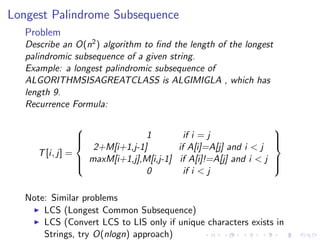 Longest Palindrome Subsequence
Problem
Describe an O(n2) algorithm to ﬁnd the length of the longest
palindromic subsequence of a given string.
Example: a longest palindromic subsequence of
ALGORITHMSISAGREATCLASS is ALGIMIGLA , which has
length 9.
Recurrence Formula:
T[i, j] =



1 if i = j
2+M[i+1,j-1] if A[i]=A[j] and i < j
maxM[i+1,j],M[i,j-1] if A[i]!=A[j] and i < j
0 if i < j



Note: Similar problems
LCS (Longest Common Subsequence)
LCS (Convert LCS to LIS only if unique characters exists in
Strings, try O(nlogn) approach)
 