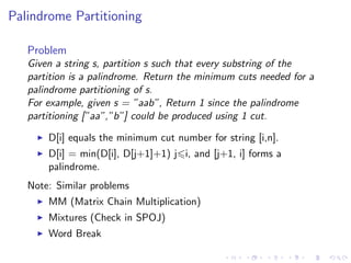 Palindrome Partitioning
Problem
Given a string s, partition s such that every substring of the
partition is a palindrome. Return the minimum cuts needed for a
palindrome partitioning of s.
For example, given s = ”aab”, Return 1 since the palindrome
partitioning [”aa”,”b”] could be produced using 1 cut.
D[i] equals the minimum cut number for string [i,n].
D[i] = min(D[i], D[j+1]+1) j i, and [j+1, i] forms a
palindrome.
Note: Similar problems
MM (Matrix Chain Multiplication)
Mixtures (Check in SPOJ)
Word Break
 