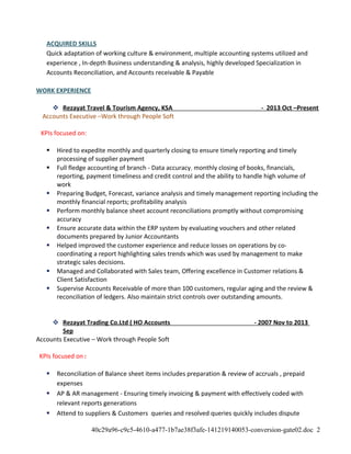 ACQUIRED SKILLS
Quick adaptation of working culture & environment, multiple accounting systems utilized and
experience , In-depth Business understanding & analysis, highly developed Specialization in
Accounts Reconciliation, and Accounts receivable & Payable
WORK EXPERIENCE
 Rezayat Travel & Tourism Agency, KSA - 2013 Oct –Present
Accounts Executive –Work through People Soft
KPIs focused on:
 Hired to expedite monthly and quarterly closing to ensure timely reporting and timely
processing of supplier payment
 Full fledge accounting of branch - Data accuracy, monthly closing of books, financials,
reporting, payment timeliness and credit control and the ability to handle high volume of
work
 Preparing Budget, Forecast, variance analysis and timely management reporting including the
monthly financial reports; profitability analysis
 Perform monthly balance sheet account reconciliations promptly without compromising
accuracy
 Ensure accurate data within the ERP system by evaluating vouchers and other related
documents prepared by Junior Accountants
 Helped improved the customer experience and reduce losses on operations by co-
coordinating a report highlighting sales trends which was used by management to make
strategic sales decisions.
 Managed and Collaborated with Sales team, Offering excellence in Customer relations &
Client Satisfaction
 Supervise Accounts Receivable of more than 100 customers, regular aging and the review &
reconciliation of ledgers. Also maintain strict controls over outstanding amounts.
 Rezayat Trading Co.Ltd ( HO Accounts - 2007 Nov to 2013
Sep
Accounts Executive – Work through People Soft
KPIs focused on:
 Reconciliation of Balance sheet items includes preparation & review of accruals , prepaid
expenses
 AP & AR management - Ensuring timely invoicing & payment with effectively coded with
relevant reports generations
 Attend to suppliers & Customers queries and resolved queries quickly includes dispute
40c29a96-c9c5-4610-a477-1b7ae38f3afe-141219140053-conversion-gate02.doc 2
 