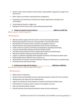  Performs other duties related to administrative responsibilities assigned by manager from
time to time.
 Other reports as and when requested by the management.
 Preparation and maintenance of Fixed asset module, depreciation calculation and
reconciliation
 Scrutinizing the Vouchers, Ledgers etc.
 Helping for month closure work, yearly auditing & payroll works.
 Videocon Industries Ltd ( Br.Calicut ) -2005 Jan to 2007 Nov
Officer Accounts –Work through SAP
KPIs focused on:
 Maintain perfect rapport with the sales for mutual functional appreciation
 Maintaining all books of accounts and preparation of monthly MIS reports.
 Reconciliation of inventory, bank, customers and suppliers accounts.
 Overall Inventory Accounting and periodical review of slow moving items.
 Credit control on customers and timely correspondence regarding outstanding.
 Issuance of Credit Note relating with Scheme & Other Claims.
 Inter Branch Reconciliation & Inter Company Reconciliation on Monthly basis
 Monthly verification of physical stock with system stock.
 Logistic co-ordination regarding timely dispatch of material at Distributor & dealer point.
 Preparing MIS report related to sales, purchase, etc
 Reconciliation of customer account & collection of balance Confirmation on quarterly basis
 Assisting internal and external audits.
 LG Electronics India Ltd ( Br.Calicut ) -2003 Nov to 2004 Dec
Junior Officer Accounts –Work through ERP M System
KPIs focused on:
 Billing, Sales Co-ordinations
 Review of Account Receivables and ensuring timely collection of dues from the customers
 Booking petty cash expense & cash disbursement.
 Logistic co-ordination & timely dispatch of material at Distributor & dealer point
 Reconciliation of inventory, bank, customers and suppliers accounts.
 Sales Tax Activities & Bank activities
 Overall Inventory Accounting and periodical review of slow moving items.
40c29a96-c9c5-4610-a477-1b7ae38f3afe-141219140053-conversion-gate02.doc 3
 