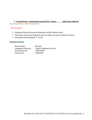  Kurup & Kurup – Chartered Accountant Firm –Calicut -2001 Aug to 2003 Oct
Accounting Trainee –Work through Tally
KPIs focused on:
 Auditing of Clients Accounts & Preparation of P&L /Balance sheet.
 Submission of Accounts & Monthly Sales Tax Return to Sales Tax office for Clients.
 Preparation and Sending Of “C” Forms.
PERSONAL PROFILE
Marital Status : Married
Languages Proficiency : English, Malayalam & Tamil.
Saudi License No : 2247747393
Passport No : G4052529
40c29a96-c9c5-4610-a477-1b7ae38f3afe-141219140053-conversion-gate02.doc 4
 