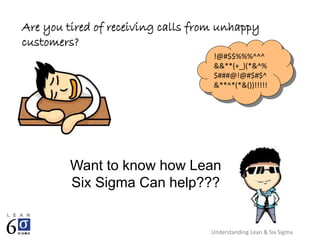 Understanding Lean & Six Sigma
Are you tired of receiving calls from unhappy
customers?
!@#$$%%%^^^
&&**(+_)(*&^%
$###@!@#$#$^
&**^*(*&())!!!!!
Want to know how Lean
Six Sigma Can help???
 