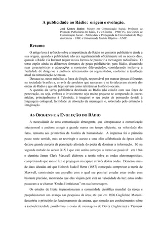 A publicidade no Rádio: origem e evolução.
José Gomes Júnior, Mestre em Comunicação Social. Professor de
Produção Publicitária em Rádio, TV e Cinema – PPRTVC, nos Cursos de
Comunicação Social – Publicidade e Propaganda da Universidade de Mogi
das Cruzes – UMC e Universidade Paulista Objetivo – UNIP.
Resumo
O artigo leva à reflexão sobre a importância do Rádio no contexto publicitário desde a
sua origem, quando a publicidade não era regulamentada oficialmente até os nossos dias,
quando o Rádio via Internet requer novas formas de produzir a mensagem radiofônica. O
texto expõe ainda os diferentes formatos de peças publicitárias para Rádio, discutindo
suas características e adaptações a contextos diferenciados, considerando inclusive a
facilidade de dirigir-se a públicos selecionados ou segmentados, conforme a tendência
atual da comunicação de massa.
Destaca-se, neste trabalho, a força do Jingle, responsável por marcar épocas diferentes
na sociedade brasileira, através de produtos que nasceram e se fortaleceram através das
ondas do Rádio e que até hoje servem como referências histórico-sociais.
A questão da verba publicitária destinada ao Rádio não condiz com sua força de
penetração, ou seja, embora o investimento seja muito pequeno se comparado às outras
mídias, principalmente à Televisão, é inegável o seu poder de persuasão devido à
linguagem coloquial, facilidade de absorção da mensagem e, sobretudo pelo estímulo à
imaginação.
AS ORIGENS E A EVOLUÇÃO DO RÁDIO
A necessidade de uma comunicação abrangente, que ultrapassasse a comunicação
interpessoal e pudesse atingir a grande massa em tempo eficiente, na velocidade dos
fatos, remonta aos primórdios da história da humanidade. A imprensa foi o primeiro
passo neste sentido, mas ao restringir o acesso a uma elite alfabetizada da época ainda
deixou grande parcela da população afastada do poder de dominar a informação. Só na
segunda metade do século XIX é que este sonho começou a tornar-se possível: em 1864
o cientista James Clerk Maxwell elaborou a teoria sobre as ondas eletromagnéticas,
comprovando que sons e luz se propagam no espaço através destas ondas. Demorou mais
de duas décadas até que Heinrch Rudolf Hertz (1887) conseguiu comprovar a teoria de
Maxwell, construindo um aparelho com o qual era possível estudar estas ondas com
bastante precisão, mostrando que elas viajam pelo éter na velocidade da luz; estas ondas
passaram a se chamar “Ondas Hertizianas”em sua homenagem.
Os estudos de Hertz impressionaram a comunidade científica mundial da época e
propulsionaram um avanço nas pesquisas da área, até que em 1896 Guglielmo Marconi
descobriu o princípio de funcionamento da antena, que somado aos conhecimentos sobre
a radioeletricidade possibilitou o envio de mensagens de Dover (Inglaterra) a Viemeux
 