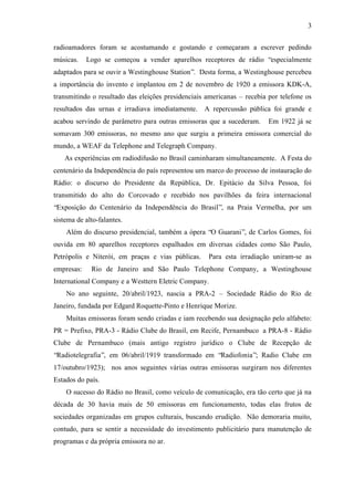 3
radioamadores foram se acostumando e gostando e começaram a escrever pedindo
músicas. Logo se começou a vender aparelhos receptores de rádio “especialmente
adaptados para se ouvir a Westinghouse Station”. Desta forma, a Westinghouse percebeu
a importância do invento e implantou em 2 de novembro de 1920 a emissora KDK-A,
transmitindo o resultado das eleições presidenciais americanas – recebia por telefone os
resultados das urnas e irradiava imediatamente. A repercussão pública foi grande e
acabou servindo de parâmetro para outras emissoras que a sucederam. Em 1922 já se
somavam 300 emissoras, no mesmo ano que surgiu a primeira emissora comercial do
mundo, a WEAF da Telephone and Telegraph Company.
As experiências em radiodifusão no Brasil caminharam simultaneamente. A Festa do
centenário da Independência do país representou um marco do processo de instauração do
Rádio: o discurso do Presidente da República, Dr. Epitácio da Silva Pessoa, foi
transmitido do alto do Corcovado e recebido nos pavilhões da feira internacional
“Exposição do Centenário da Independência do Brasil”, na Praia Vermelha, por um
sistema de alto-falantes.
Além do discurso presidencial, também a ópera “O Guarani”, de Carlos Gomes, foi
ouvida em 80 aparelhos receptores espalhados em diversas cidades como São Paulo,
Petrópolis e Niterói, em praças e vias públicas. Para esta irradiação uniram-se as
empresas: Rio de Janeiro and São Paulo Telephone Company, a Westinghouse
International Company e a Westtern Eletric Company.
No ano seguinte, 20/abril/1923, nascia a PRA-2 – Sociedade Rádio do Rio de
Janeiro, fundada por Edgard Roquette-Pinto e Henrique Morize.
Muitas emissoras foram sendo criadas e iam recebendo sua designação pelo alfabeto:
PR = Prefixo, PRA-3 - Rádio Clube do Brasil, em Recife, Pernambuco a PRA-8 - Rádio
Clube de Pernambuco (mais antigo registro jurídico o Clube de Recepção de
“Radiotelegrafia”, em 06/abril/1919 transformado em “Radiofonia”; Radio Clube em
17/outubro/1923); nos anos seguintes várias outras emissoras surgiram nos diferentes
Estados do país.
O sucesso do Rádio no Brasil, como veículo de comunicação, era tão certo que já na
década de 30 havia mais de 50 emissoras em funcionamento, todas elas frutos de
sociedades organizadas em grupos culturais, buscando erudição. Não demoraria muito,
contudo, para se sentir a necessidade do investimento publicitário para manutenção de
programas e da própria emissora no ar.
 