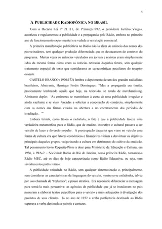 4
A PUBLICIDADE RADIOFÔNICA NO BRASIL
Com o Decreto Lei nº 21.111, de 1º/março/1932, o presidente Getúlio Vargas,
autorizou e regulamentou a publicidade e a propaganda pelo Rádio, embora no primeiro
ano de funcionamento experimental era vedada a veiculação comercial.
A primeira manifestação publicitária no Rádio não ia além do anúncio dos nomes dos
patrocinadores, sem qualquer produção diferenciada que os destacassem do contexto do
programa. Muitas vezes os anúncios veiculados em jornais e revistas eram simplesmente
lidos da mesma forma como eram as notícias retiradas daquelas fontes, sem qualquer
tratamento especial de texto que considerasse as características peculiares do receptor
ouvinte.
CASTELO BRANCO (1990:173) lembra o depoimento de um dos grandes radialistas
brasileiros, Almirante, Henrique Foréis Domingues: “Mas a propaganda era tímida,
praticamente lembrando aquilo que hoje, na televisão, se rotula de merchandising.
Almirante depõe: ‘As emissoras se mantinham à custa de uma publicidade irregular e
ainda vacilante e se viam forçadas a solicitar a cooperação do comércio, simplesmente
com os nomes das firmas citados na abertura e no encerramento dos períodos de
irradiação… ’”
Embora tímida, como frisou o radialista, o fato é que a publicidade trouxe uma
verdadeira metamorfose para o Rádio, que de erudito, instrutivo e cultural passava a ser
veículo de lazer e diversão popular. A preocupação daqueles que viam no veículo uma
forma de cultura era que fatores econômicos e financeiros viriam a desvirtuar os objetivos
principais daqueles grupos, vulgarizando a cultura em detrimento do cultivo da erudição.
Tal pensamento levou Roquette-Pinto a doar para Ministério da Educação e Cultura, em
1936, a PRA-2 – Sociedade Rádio do Rio de Janeiro, nossa primeira Rádio, tornando-a
Rádio MEC, até os dias de hoje caracterizada como Rádio Educativa, ou seja, sem
investimentos publicitários.
A publicidade veiculada no Rádio, sem qualquer sistematização e, principalmente,
sem considerar as características da linguagem do veículo, mostrava-se enfadonha, talvez
por isso chamada de “reclames”, e pouco atrativa. Era necessário diferenciar a mensagem
para torná-la mais persuasiva: as agências de publicidade que já se instalavam no país
passaram a elaborar textos específicos para o veículo e mais adequados à divulgação dos
produtos de seus clientes. Já no ano de 1932 a verba publicitária destinada ao Rádio
superava a verba destinada a painéis e cartazes.
 