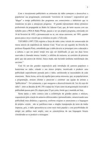 5
Com o investimento publicitário as emissoras de rádio começam a desenvolver e
popularizar sua programação, contratando “corretores de reclames”, responsáveis por
“alugar” o tempo publicitário dos programas aos comerciantes e industriais que se
instalavam no país a almejavam progresso. O grande representante destes primeiros
profissionais da propaganda no Rádio foi Ademar Casé, que, de tanto sucesso com seu
trabalho para a PRA-X Rádio Philips, passou a ter seu próprio programa, estreiando em
14 de fevereiro de 1932 e permanecendo no ar, em várias emissoras, até 1951, quando
passou para o novo veículo que se instalava no país: a Televisão.
TAVARES (1997:1720) registra a força do rádio como veículo de comunicação de
massa através da experiência de Ademar Casé: “Casé era um seguidor da filosofia do
professor Roquette-Pinto, entendendo que o rádio deveria se preocupar com a educação e
a cultura, o que em pouco tempo teve que ser modificado, já que nas duas horas
reservadas à chamada música ‘erudita’, o telefone da emissora, ao contrário da primeira
parte que não parava de tilintar, ficava mudo, não havendo nenhuma manifestação dos
ouvintes.”
Casé foi um dos grandes responsáveis pela introdução de cantores populares e
humoristas no rádio, criando o seu elenco próprio, incentivado a produzir uma
publicidade especialmente pensada para o rádio, satisfazendo as necessidades de cada
anunciante. Desta forma, serviu de espelho para outras emissoras, que, ao popularizarem
a programação, atraíam clientes e passavam a constituir sua equipe de artistas e
“publicitários”. Foi certamente, o que assegurou o desenvolvimento da “era de ouro do
rádio”: entre as décadas de 40 e 50 o espaço de 10 por cento da programação reservado à
publicidade passou para 20 e depois para 25 por cento, limite que é mantido até hoje.
Nesta época o rádio contava com a colaboração de grandes poetas e músicos,
responsáveis pela criação de anúncios diferenciados e personalizados, caracterizando uma
publicidade mais dinâmica e agressiva, conforme exigiam os anunciantes e a linguagem
do próprio veículo: não se justificava mais a simples transposição do texto da mídia
impressa, pois, o rádio apresentava-se como meio mais popular e com possibilidades de
atingir um público mais amplo, caso as características da sua linguagem fossem
consideradas ao se produzir a mensagem.
 