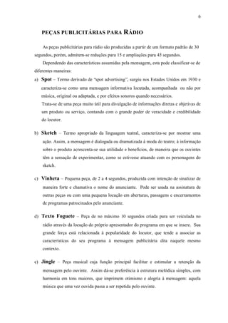 6
PEÇAS PUBLICITÁRIAS PARA RÁDIO
As peças publicitárias para rádio são produzidas a partir de um formato padrão de 30
segundos, porém, admitem-se reduções para 15 e ampliações para 45 segundos.
Dependendo das características assumidas pela mensagem, esta pode classificar-se de
diferentes maneiras:
a) Spot – Termo derivado de “spot advertising”, surgiu nos Estados Unidos em 1930 e
caracteriza-se como uma mensagem informativa locutada, acompanhada ou não por
música, original ou adaptada, e por efeitos sonoros quando necessários.
Trata-se de uma peça muito útil para divulgação de informações diretas e objetivas de
um produto ou serviço, contando com o grande poder de veracidade e credibilidade
do locutor.
b) Sketch – Termo apropriado da linguagem teatral, caracteriza-se por mostrar uma
ação. Assim, a mensagem é dialogada ou dramatizada à moda do teatro; à informação
sobre o produto acrescenta-se sua utilidade e benefícios, de maneira que os ouvintes
têm a sensação de experimentar, como se estivesse atuando com os personagens do
sketch.
c) Vinheta – Pequena peça, de 2 a 4 segundos, produzida com intenção de sinalizar de
maneira forte e chamativa o nome do anunciante. Pode ser usada na assinatura de
outras peças ou com uma pequena locução em aberturas, passagens e encerramentos
de programas patrocinados pelo anunciante.
d) Texto Foguete – Peça de no máximo 10 segundos criada para ser veiculada no
rádio através da locução do próprio apresentador do programa em que se insere. Sua
grande força está relacionada à popularidade do locutor, que tende a associar as
características do seu programa à mensagem publicitária dita naquele mesmo
contexto.
e) Jingle – Peça musical cuja função principal facilitar e estimular a retenção da
mensagem pelo ouvinte. Assim dá-se preferência à estrutura melódica simples, com
harmonia em tons maiores, que imprimem otimismo e alegria à mensagem: aquela
música que uma vez ouvida passa a ser repetida pelo ouvinte.
 