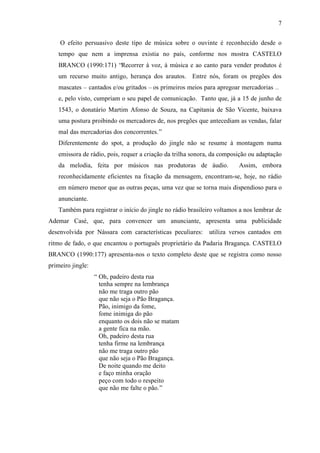 7
O efeito persuasivo deste tipo de música sobre o ouvinte é reconhecido desde o
tempo que nem a imprensa existia no país, conforme nos mostra CASTELO
BRANCO (1990:171) “Recorrer à voz, à música e ao canto para vender produtos é
um recurso muito antigo, herança dos arautos. Entre nós, foram os pregões dos
mascates – cantados e/ou gritados – os primeiros meios para apregoar mercadorias …
e, pelo visto, cumpriam o seu papel de comunicação. Tanto que, já a 15 de junho de
1543, o donatário Martim Afonso de Souza, na Capitania de São Vicente, baixava
uma postura proibindo os mercadores de, nos pregões que antecediam as vendas, falar
mal das mercadorias dos concorrentes.”
Diferentemente do spot, a produção do jingle não se resume à montagem numa
emissora de rádio, pois, requer a criação da trilha sonora, da composição ou adaptação
da melodia, feita por músicos nas produtoras de áudio. Assim, embora
reconhecidamente eficientes na fixação da mensagem, encontram-se, hoje, no rádio
em número menor que as outras peças, uma vez que se torna mais dispendioso para o
anunciante.
Também para registrar o início do jingle no rádio brasileiro voltamos a nos lembrar de
Ademar Casé, que, para convencer um anunciante, apresenta uma publicidade
desenvolvida por Nássara com características peculiares: utiliza versos cantados em
ritmo de fado, o que encantou o português proprietário da Padaria Bragança. CASTELO
BRANCO (1990:177) apresenta-nos o texto completo deste que se registra como nosso
primeiro jingle:
“ Oh, padeiro desta rua
tenha sempre na lembrança
não me traga outro pão
que não seja o Pão Bragança.
Pão, inimigo da fome,
fome inimiga do pão
enquanto os dois não se matam
a gente fica na mão.
Oh, padeiro desta rua
tenha firme na lembrança
não me traga outro pão
que não seja o Pão Bragança.
De noite quando me deito
e faço minha oração
peço com todo o respeito
que não me falte o pão.”
 